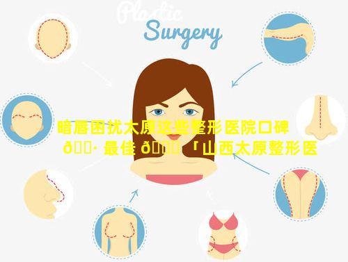 暗唇困扰太原这些整形医院口碑 🌷 最佳 🐒 「山西太原整形医院哪家好好」